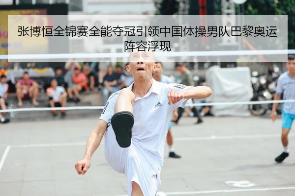 张博恒全锦赛全能夺冠引领中国体操男队巴黎奥运阵容浮现