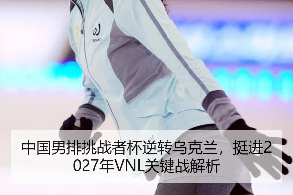 中国男排挑战者杯逆转乌克兰，挺进2027年VNL关键战解析